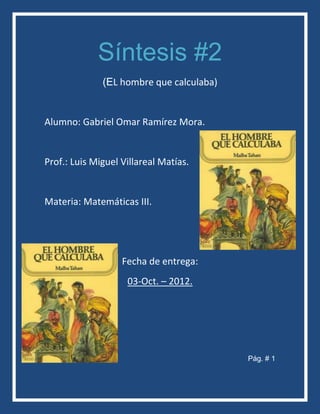Síntesis #2
              (EL hombre que calculaba)


Alumno: Gabriel Omar Ramírez Mora.


Prof.: Luis Miguel Villareal Matías.


Materia: Matemáticas III.




                   Fecha de entrega:
                    03-Oct. – 2012.




                                          Pág. # 1
 