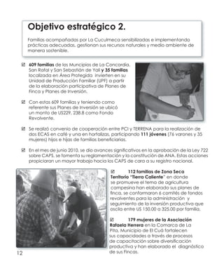12
609 familias	 de los Muncipios de La Concordia,
San Rafal y San Sebastián de Yali y 35 familias
localizada en Área Protegida invierten en su
Unidad de Producción Familiar (UPF) a partir
de la elaboración participativa de Planes de
Finca y Planes de Inversión.
Con estas 609 familias y teniendo como	
referente sus Planes de Inversión se ubicó
un monto de US229, 238.8 como Fondo
Revolvente.
Se realizó convenio de cooperación entre PCI y TERRENA para la realización de	
dos ECAS en café y una en hortalizas, participando 111 jóvenes (76 varones y 35
mujeres) hijos e hijas de familias beneficiarias.
En el mes de junio 2010, se dio avances significativos en la aprobación de la Ley 722	
sobre CAPS, se fomenta su reglamentación y la constitución de ANA. Estas acciones
propiciaran un mayor trabajo hacia los CAPS de cara a su registro nacional.
112 familias de Zona Seca	
Territorio “Tierra Caliente” en donde
se promueve el tema de agricultura
campesina han elaborado sus planes de
finca, se conformaron 6 comités de fondos
revolventes para la administración y
seguimiento de la inversión productiva que
oscila entre US 150.00 a 325.00 por familia.
179 mujeres de la Asociación	
Rafaela Herrera en la Comarca de La
Pita, Municipio de El Cuá fortalecen
sus capacidades a través de procesos
de capacitación sobre diversificación
productiva y han elaborado el diagnóstico
de sus Fincas.
Objetivo estratégico 2.
Familias acompañadas por La Cuculmeca sensibilizadas e implementando
prácticas adecuadas, gestionan sus recursos naturales y medio ambiente de
manera sostenible.
 