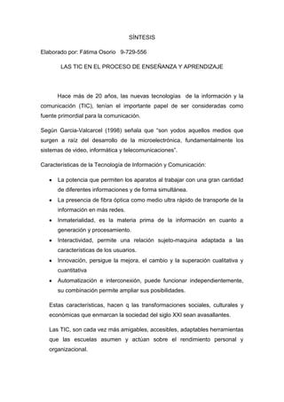 SÍNTESIS
Elaborado por: Fátima Osorio 9-729-556
LAS TIC EN EL PROCESO DE ENSEÑANZA Y APRENDIZAJE

Hace más de 20 años, las nuevas tecnologías de la información y la
comunicación (TIC), tenían el importante papel de ser consideradas como
fuente primordial para la comunicación.
Según Garcia-Valcarcel (1998) señala que “son yodos aquellos medios que
surgen a raíz del desarrollo de la microelectrónica, fundamentalmente los
sistemas de video, informática y telecomunicaciones”.
Características de la Tecnología de Información y Comunicación:
La potencia que permiten los aparatos al trabajar con una gran cantidad
de diferentes informaciones y de forma simultánea.
La presencia de fibra óptica como medio ultra rápido de transporte de la
información en más redes.
Inmaterialidad, es la materia prima de la información en cuanto a
generación y procesamiento.
Interactividad, permite una relación sujeto-maquina adaptada a las
características de los usuarios.
Innovación, persigue la mejora, el cambio y la superación cualitativa y
cuantitativa
Automatización e interconexión, puede funcionar independientemente,
su combinación permite ampliar sus posibilidades.
Estas características, hacen q las transformaciones sociales, culturales y
económicas que enmarcan la sociedad del siglo XXI sean avasallantes.
Las TIC, son cada vez más amigables, accesibles, adaptables herramientas
que las escuelas asumen y actúan sobre el rendimiento personal y
organizacional.

 