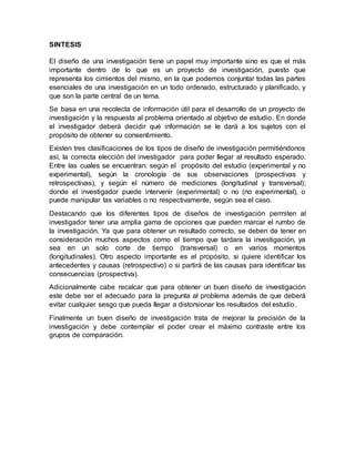 SINTESIS
El diseño de una investigación tiene un papel muy importante sino es que el más
importante dentro de lo que es un proyecto de investigación, puesto que
representa los cimientos del mismo, en la que podemos conjuntar todas las partes
esenciales de una investigación en un todo ordenado, estructurado y planificado, y
que son la parte central de un tema.
Se basa en una recolecta de información útil para el desarrollo de un proyecto de
investigación y la respuesta al problema orientado al objetivo de estudio. En donde
el investigador deberá decidir qué información se le dará a los sujetos con el
propósito de obtener su consentimiento.
Existen tres clasificaciones de los tipos de diseño de investigación permitiéndonos
así, la correcta elección del investigador para poder llegar al resultado esperado.
Entre las cuales se encuentran: según el propósito del estudio (experimental y no
experimental), según la cronología de sus observaciones (prospectivas y
retrospectivas), y según el número de mediciones (longitudinal y transversal);
donde el investigador puede intervenir (experimental) o no (no experimental), o
puede manipular las variables o no respectivamente, según sea el caso.
Destacando que los diferentes tipos de diseños de investigación permiten al
investigador tener una amplia gama de opciones que pueden marcar el rumbo de
la investigación. Ya que para obtener un resultado correcto, se deben de tener en
consideración muchos aspectos como el tiempo que tardara la investigación, ya
sea en un solo corte de tiempo (transversal) o en varios momentos
(longitudinales). Otro aspecto importante es el propósito, si quiere identificar los
antecedentes y causas (retrospectivo) o si partirá de las causas para identificar las
consecuencias (prospectiva).
Adicionalmente cabe recalcar que para obtener un buen diseño de investigación
este debe ser el adecuado para la pregunta al problema además de que deberá
evitar cualquier sesgo que pueda llegar a distorsionar los resultados del estudio.
Finalmente un buen diseño de investigación trata de mejorar la precisión de la
investigación y debe contemplar el poder crear el máximo contraste entre los
grupos de comparación.
 