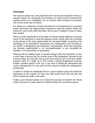 SYNTHESIS
The research design has a very important role if not the most important in what is a
research project, as it represents the foundation of it, where we can combine all the
essential parts of an investigation into an ordered whole structured and planned,
and are the central part of a theme.
It is based on a gathering of useful information for the development of a research
project information and target-oriented response to study the problem. Where the
researcher must decide what information will be given to subjects in order to obtain
their consent.
There are three classifications of the types of research design allowing us, the right
choice of the researcher to reach the expected result. Among which are: according
to the purpose of the study (experimental and non-experimental), according to the
chronology of his observations (prospective and retrospective), and according to
the number of (longitudinal and transverse) measurements; where the researcher
can intervene (experimental) or not (non-experimental), or can manipulate the
variables or not respectively, as appropriate.
Stressing that the different types of research designs allow the researcher to have
a wide range of options that can set the course of the investigation. Because to get
a correct result, you must take into account many aspects such as the time it takes
research, either in a single cut of time (cross) or several (longitudinal) moments.
Another important aspect is the way, if you want to identify the antecedents and
causes (retrospective) or if you start from the causes to identify the consequences
(prospective).
In addition it should be emphasized that for a good research design this should be
appropriate for the question at issue plus they should avoid any bias that may
come to distort the results of the study.
Finally a good research design is to improve the accuracy of research and should
include the power to create maximum contrast between the comparison groups.
 