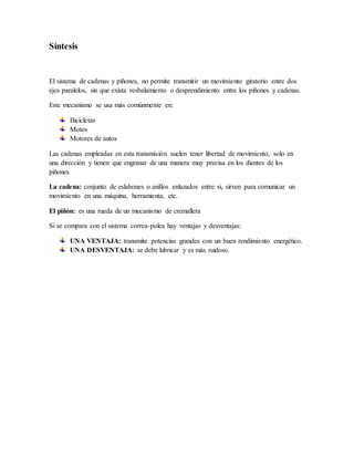 Síntesis
El sistema de cadenas y piñones, no permite transmitir un movimiento giratorio entre dos
ejes paralelos, sin que exista resbalamiento o desprendimiento entre los piñones y cadenas.
Este mecanismo se usa más comúnmente en:
Bicicletas
Motos
Motores de autos
Las cadenas empleadas en esta transmisión suelen tener libertad de movimiento, solo en
una dirección y tienen que engranar de una manera muy precisa en los dientes de los
piñones
La cadena: conjunto de eslabones o anillos enlazados entre si, sirven para comunicar un
movimiento en una máquina, herramienta, etc.
El piñón: es una rueda de un mecanismo de cremallera
Si se compara con el sistema correa-polea hay ventajas y desventajas:
UNA VENTAJA: transmite potencias grandes con un buen rendimiento energético.
UNA DESVENTAJA: se debe lubricar y es más ruidoso.
 