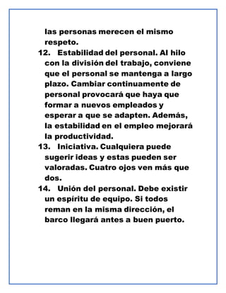 las personas merecen el mismo
respeto.
12. Estabilidad del personal. Al hilo
con la división del trabajo, conviene
que el personal se mantenga a largo
plazo. Cambiar continuamente de
personal provocará que haya que
formar a nuevos empleados y
esperar a que se adapten. Además,
la estabilidad en el empleo mejorará
la productividad.
13. Iniciativa. Cualquiera puede
sugerir ideas y estas pueden ser
valoradas. Cuatro ojos ven más que
dos.
14. Unión del personal. Debe existir
un espíritu de equipo. Si todos
reman en la misma dirección, el
barco llegará antes a buen puerto.
 