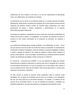 experiencias de unos enseñan a los otros y a la vez son experiencias de aprendizaje
mutuo, por colaboración, por contraste, por sinergia.
Las decisiones que se toman en la institución pasan por un proceso riguroso de debate,
participación, desacuerdos y acuerdos que requieren de la comunicación sincera entre las
instancias del gobierno escolar aunque se necesita seguir potenciando una mayor
participación de padres y madres, estudiantes y administrativos en el ejercicio
democrático del poder institucional.
Los equipos de maestros y estudiantes que poco a poco han construido problemáticas de
interés común para el estudio, la investigación, la innovación, las prácticas de lectura y
escritura se han venido convirtiendo en el escenario de formación de maestros y
maestras.
Los conflictos de intereses llevan consigo al debate, a la confrontación, la crítica. Es por
eso que asuntos como las normas de convivencia social, la evaluación, la autoevaluación
institucional, la política investigativa, el plan de estudios, la practica pedagógica conllevan
a mesas y equipos de trabajo en los cuales se respeta al máximo ideas contrarias al
pensar y sentir general. Una vez se llega a concertaciones y consensos entre los distintos
autores, las decisiones nos obligan a todos a luchar por un mismo fin.
El manual de convivencia de la ENSCI no es una colección de reglas que orienten
directivamente el quehacer institucional; se asume más como el resultado de un proceso
de concertación permanente en el que la educación es un acto político, ético, desde el
cual se pretende formar cierto tipo de hombre. Este manual deja atrás lo punitivo para
centrarse en lo formativo –preventivo.
En este manual se prioriza el accionar social cooperativo sobre el accionar social
estratégico. Así, se apoya en el individuo que se forma en el respeto y en la aceptación
del otro que hace parte de la comunidad educativa y el respeto y la defensa de los
asuntos de la comunidad misma y no por los intereses de personas o entidades con
propósitos particulares. Se promueve entonces un lenguaje de entendimiento mutuo.
13
 