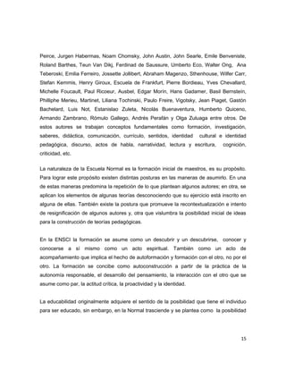 Peirce, Jurgen Habermas, Noam Chomsky, John Austin, John Searle, Emile Benveniste,
Roland Barthes, Teun Van Dikj, Ferdinad de Saussure, Umberto Eco, Walter Ong, Ana
Teberoski, Emilia Ferreiro, Jossette Jollibert, Abraham Magenzo, Sthenhouse, Wilfer Carr,
Stefan Kemmis, Henry Giroux, Escuela de Frankfurt, Pierre Bordieau, Yves Chevallard,
Michelle Foucault, Paul Ricoeur, Ausbel, Edgar Morín, Hans Gadamer, Basil Bernsteín,
Philliphe Merieu, Martinet, Liliana Tochinski, Paulo Freire, Vigotsky, Jean Piaget, Gastón
Bachelard, Luis Not, Estanislao Zuleta, Nicolás Buenaventura, Humberto Quiceno,
Armando Zambrano, Rómulo Gallego, Andrés Perafán y Olga Zuluaga entre otros. De
estos autores se trabajan conceptos fundamentales como formación, investigación,
saberes, didáctica, comunicación, currículo, sentidos, identidad cultural e identidad
pedagógica, discurso, actos de habla, narratividad, lectura y escritura, cognición,
criticidad, etc.
La naturaleza de la Escuela Normal es la formación inicial de maestros, es su propósito.
Para lograr este propósito existen distintas posturas en las maneras de asumirlo. En una
de estas maneras predomina la repetición de lo que plantean algunos autores; en otra, se
aplican los elementos de algunas teorías desconociendo que su ejercicio está inscrito en
alguna de ellas. También existe la postura que promueve la recontextualización e intento
de resignificación de algunos autores y, otra que vislumbra la posibilidad inicial de ideas
para la construcción de teorías pedagógicas.
En la ENSCI la formación se asume como un descubrir y un descubrirse, conocer y
conocerse a sí mismo como un acto espiritual. También como un acto de
acompañamiento que implica el hecho de autoformación y formación con el otro, no por el
otro. La formación se concibe como autoconstrucción a partir de la práctica de la
autonomía responsable, el desarrollo del pensamiento, la interacción con el otro que se
asume como par, la actitud crítica, la proactividad y la identidad.
La educabilidad originalmente adquiere el sentido de la posibilidad que tiene el individuo
para ser educado, sin embargo, en la Normal trasciende y se plantea como la posibilidad
15
 