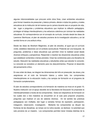 algunas intencionalidades que procuran entre otros fines, crear ambientes educativos
para formar maestros de preescolar y básica primaria, afectar a todos los grados y niveles
educativos de la institución de tal manera que la carrera docente sea un proyecto de vida,
dar lugar a preguntas y problemas educativos que implican la reflexión pedagógica,
privilegiar el trabajo interdisciplinario y los esfuerzos colectivos por conocer las realidades
educativas. En correspondencia con el concepto de currículo, tomado desde las ideas de
Lawrence Stenhouse, el plan de estudios proviene de la investigación educativa y en tal
sentido forma en una actitud crítica.
Desde las ideas de Abraham Magendzo, el plan de estudios, al igual que el currículo
vivido, establece relaciones con el contexto sociocultural. Pretende ser una búsqueda de
preguntas, problemas e ideas educativas que permiten mirar la realidad social desde
diversos enfoques y perspectivas. Responder o resolver las situaciones educativas antes
que establecer contenidos o temas previstos. Crear las condiciones para una disciplina de
estudio. Descubrir las realidades educativas y estudiarlas antes que estudiar lo conocido.
Lo conocido se considera un elemento para los descubrimientos. Propiciar el desarrollo
del pensamiento crítico.
En ese orden de ideas, se integran las dimensiones del niño en preescolar, las áreas y las
asignaturas en el ciclo de formación básica y sobre todo, los componentes
interdisciplinares en la educación media y los campos de formación en el programa de
formación complementaria.
El plan de estudios correspondiente a la formación de maestros se inicia en el grado 10.
Nuestra institución con el apoyo decidido de la Secretaria de Educación ha propiciado la
interdisciplinariedad a través de los componentes. Estos son dispositivos de formación en
los cuales dos o tres maestros se encuentran en el aula para proponer proyectos,
preguntas que implican el uso de saberes diversos. En tal sentido las prácticas
pedagógicas son múltiples, dan lugar a variadas formas de expresión, participación,
indagación, observación, investigación. Mediante los componentes se diluyen las
fronteras de las disciplinas, se rompe con la rutina escolar, se deshace la autoridad que
solo proviene de un maestro. Los componentes permiten tener miradas distintas de la
17
 