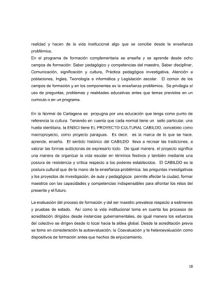 realidad y hacen de la vida institucional algo que se concibe desde la enseñanza
problémica.
En el programa de formación complementaria se enseña y se aprende desde ocho
campos de formación: Saber pedagógico y competencias del maestro, Saber disciplinar,
Comunicación, significación y cultura, Práctica pedagógica investigativa, Atención a
poblaciones, Ingles, Tecnología e informática y Legislación escolar. El común de los
campos de formación y en los componentes es la enseñanza problémica. Se privilegia el
uso de preguntas, problemas y realidades educativas antes que temas previstos en un
currículo o en un programa.
En la Normal de Cartagena se propugna por una educación que tenga como punto de
referencia la cultura. Teniendo en cuenta que cada normal tiene un sello particular, una
huella identitaria, la ENSCI tiene EL PROYECTO CULTURAL CABILDO, concebido como
macroproyecto, como proyecto paraguas. Es decir, es la marca de lo que se hace,
aprende, enseña. El sentido histórico del CABILDO lleva a recrear las tradiciones, a
valorar las formas autóctonas de expresarlo todo. De igual manera, el proyecto significa
una manera de organizar la vida escolar en términos festivos y también mediante una
postura de resistencia y crítica respecto a los poderes establecidos. El CABILDO es la
postura cultural que de la mano de la enseñanza problémica, las preguntas investigativas
y los proyectos de investigación, de aula y pedagógicos permite afectar la ciudad, formar
maestros con las capacidades y competencias indispensables para afrontar los retos del
presente y el futuro.
La evaluación del proceso de formación y del ser maestro prevalece respecto a exámenes
y pruebas de estado. Así como la vida institucional toma en cuenta los procesos de
acreditación dirigidos desde instancias gubernamentales, de igual manera los esfuerzos
del colectivo se dirigen desde lo local hacia la aldea global. Desde la acreditación previa
se toma en consideración la autoevaluación, la Coevaluación y la heteroevaluación como
dispositivos de formación antes que hechos de enjuiciamiento.
18
 