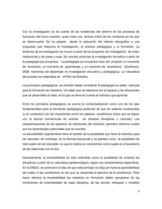 Con la investigación se da cuenta de las incidencias del entorno en los procesos de
formación del futuro maestro, quien hace una lectura crítica de los contextos en los que
se desenvuelve. Se ha pasado desde la aplicación del método etnográfico a una
propuesta que relaciona la investigación, la práctica pedagógica y la formación. La
dinámica de la investigación se mueve a partir de los proyectos de investigación de orden
institucional y de áreas o aula. Se concibe entonces la investigación formativa a partir de
la pedagogía por proyectos. ´´La pedagogía por proyectos hace del proyecto un momento
de formación, un momento de aprendizaje, y un momento de enseñanza´´ (Zambrano,
2008: memorias del diplomado en investigación educativa y pedagógica). La naturaleza
del proceso se materializa en el Plan de Estudios.
Los principios pedagógicos, se orientan desde considerar la pedagogía un saber esencial
para la formación de maestros. Un saber que se relaciona con el espacio y las situaciones
que se desarrollan en éste, en la que se tiene en cuenta el individuo que aprende.
Entre los principios pedagógicos se asume la contextualización como uno de los ejes
fundamentales para la formación pedagógica partiendo de que los saberes contextuales
(y en contextos) son tan importantes como los saberes académicos (esos que se logran
con la lectura concienzuda de autores de diversas disciplinas y ciencias). Las
caracterizaciones de los espacios de interacción del individuo, permiten discernir cuales
son los aprendizajes potenciales que se suscitan.
La educabilidad originalmente tiene el sentido de la posibilidad que tiene el individuo para
ser educado; sin embargo, en la Normal trasciende y se plantea como la posibilidad de
todo sujeto de ser educable. Lo que le implica su compromiso como sujeto en el escenario
de las relaciones con el otro.
Generalmente, la enseñabilidad ha sido entendida como la posibilidad de enseñar las
disciplinas a partir de su naturaleza epistemológica, según sus características específicas.
En la ENSCI, se promueve la idea de que este principio no deja por fuera la aprendibilidad
del sujeto ni las condiciones en las que se desarrolla el ejercicio de la enseñanza. Para
hacer efectiva la enseñabilidad los maestros en formación deben apropiarse de las
condiciones de enseñabilidad de cada disciplina, de las teorías, enfoques y modelos
6
 