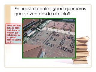 En nuestro centro: ¿qué queremos que se vea desde el cielo? El día del libro del año 2005 decidimos la imagen que habríamos de proyectar desde nuestro centro. 