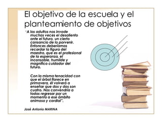 El objetivo de la escuela y el planteamiento de objetivos “ A los adultos nos invade muchas veces el desaliento ante el futuro, un cierto cansancio de lo porvenir. Entonces deberíamos recordar la figura del maestro, que es el profesional de la esperanza, el incansable, humilde y magnífico cuidador del futuro.  Con la misma tenacidad con que el árbol florece en primavera, él volverá a enseñar que dos y dos son cuatro. Nos convendría a todos regresar por un momento a ese ámbito animoso y cordial”. José Antonio MARINA 
