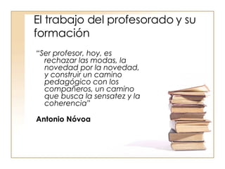 El trabajo del profesorado y su formación “ Ser profesor, hoy, es rechazar las modas, la novedad por la novedad, y construir un camino pedagógico con los compañeros, un camino que busca la sensatez y la coherencia”   Antonio Nóvoa 