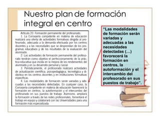 Nuestro plan de formación integral en centro “ Las modalidades de formación serán variadas y adecuadas a las necesidades detectadas (…) favorecerá la formación en centros, la autoformación y el intercambio del profesorado en sus puestos de trabajo”. 
