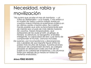 Necesidad, rabia y movilización “ No quiero que acabe el mes sin mentaros  — el tuteo es deliberado— a la madre. Y me refiero a la madre de todos cuantos habéis tenido en vuestras manos infames la enseñanza pública en los últimos veinte o treinta años. De cuantos hacéis posible que este autocomplaciente país de mierda sea un país de más mierda todavía. De vosotros, torpes irresponsables, que extirpasteis de las aulas el latín, el griego, la Historia, la Literatura, la Geografía, el análisis inteligente, la capacidad de leer y por tanto de comprender el mundo, ciencias incluidas.  De quienes, por incompetencia y desvergüenza, sois culpables de que España figure entre los países más incultos de Europa, nuestros jóvenes carezcan de comprensión lectora, los colegios privados se distancien cada vez más de los públicos en calidad de enseñanza, y los alumnos estén por debajo de la media en todas las materias evaluadas.”   Arturo PÉREZ REVERTE 