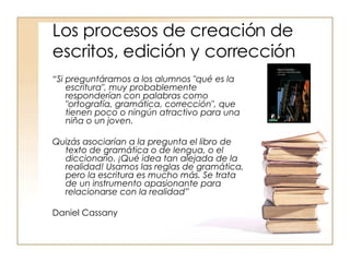 Los procesos de creación de escritos, edición y corrección “ Si preguntáramos a los alumnos "qué es la escritura", muy probablemente responderían con palabras como "ortografía, gramática, corrección", que tienen poco o ningún atractivo para una niña o un joven.  Quizás asociarían a la pregunta el libro de texto de gramática o de lengua, o el diccionario. ¡Qué idea tan alejada de la realidad! Usamos las reglas de gramática, pero la escritura es mucho más. Se trata de un instrumento apasionante para relacionarse con la realidad” Daniel Cassany  