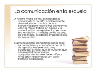 La comunicación en la escuela A nuestro modo de ver, las habilidades comunicativas no estás suficientemente desarrolladas en muchos centros educativos: para hacerlo nos planteamos una vez más el trabajo en equipo y la comunicación de experiencias. Vemos en ello la solución a múltiples conflictos que, de otro modo, quedarían emponzoñados en los claustros.  Es preciso mejorar dichas habilidades entre los compañeros y compañeras con el fin de reproducirlas en el aula. Hay cuidadosos estudios que demuestran que con mucha frecuencia los comportamientos violentos en niños y niñas están relacionados con algún trastorno del lenguaje.  