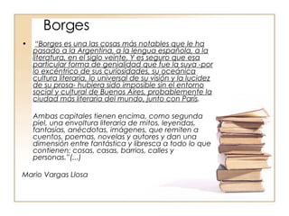 Borges “ Borges es una las cosas más notables que le ha pasado a la Argentina, a la lengua española, a la literatura, en el siglo veinte. Y es seguro que esa particular forma de genialidad que fue la suya -por lo excéntrico de sus curiosidades, su oceánica cultura literaria, lo universal de su visión y la lucidez de su prosa- hubiera sido imposible sin el entorno social y cultural de Buenos Aires, probablemente la ciudad más literaria del mundo, junto con París .  Ambas capitales tienen encima, como segunda piel, una envoltura literaria de mitos, leyendas, fantasías, anécdotas, imágenes, que remiten a cuentos, poemas, novelas y autores y dan una dimensión entre fantástica y libresca a todo lo que contienen: cosas, casas, barrios, calles y personas.”(...) Mario Vargas Llosa  
