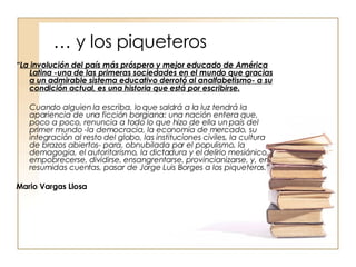 … y los piqueteros “ La involución del país más próspero y mejor educado de América Latina -una de las primeras sociedades en el mundo que gracias a un admirable sistema educativo derrotó al analfabetismo- a su condición actual, es una historia que está por escribirse.   Cuando alguien la escriba, lo que saldrá a la luz tendrá la apariencia de una ficción borgiana: una nación entera que, poco a poco, renuncia a todo lo que hizo de ella un país del primer mundo -la democracia, la economía de mercado, su integración al resto del globo, las instituciones civiles, la cultura de brazos abiertos- para, obnubilada por el populismo, la demagogia, el autoritarismo, la dictadura y el delirio mesiánico, empobrecerse, dividirse, ensangrentarse, provincianizarse, y, en resumidas cuentas, pasar de Jorge Luis Borges a los piqueteros.”   Mario Vargas Llosa 