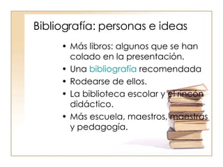 Bibliografía: personas e ideas Más libros: algunos que se han colado en la presentación. Una  bibliografía  recomendada Rodearse de ellos. La biblioteca escolar y el rincón didáctico. Más escuela, maestros, maestras y pedagogía. 