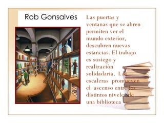 Rob Gonsalves Las puertas y ventanas que se abren permiten ver el mundo exterior, descubren nuevas estancias. El trabajo es sosiego y realización solidadaria.  Las escaleras  promueven el  ascenso entre los distintos niveles de una biblioteca 