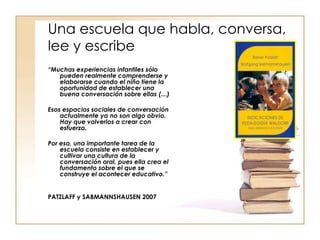 Una escuela que habla, conversa, lee y escribe “ Muchas experiencias infantiles sólo pueden realmente comprenderse y elaborarse cuando el niño tiene la oportunidad de establecer una buena conversación sobre ellas (…)  Esos espacios sociales de conversación actualmente ya no son algo obvio. Hay que volverlos a crear con esfuerzo.  Por eso, una importante tarea de la escuela consiste en establecer y cultivar una cultura de la conversación oral, pues ella crea el fundamento sobre el que se construye el acontecer educativo.”  PATZLAFF y SABMANNSHAUSEN 2007 