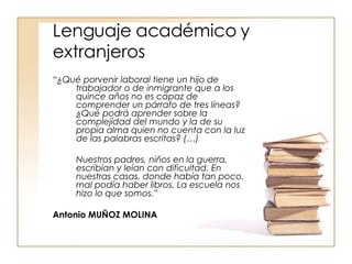 Lenguaje académico y extranjeros “ ¿Qué porvenir laboral tiene un hijo de trabajador o de inmigrante que a los quince años no es capaz de comprender un párrafo de tres líneas? ¿Qué podrá aprender sobre la complejidad del mundo y la de su propia alma quien no cuenta con la luz de las palabras escritas? (…)  Nuestros padres, niños en la guerra, escribían y leían con dificultad. En nuestras casas, donde había tan poco, mal podía haber libros. La escuela nos hizo lo que somos.”   Antonio MUÑOZ MOLINA 