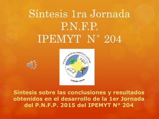 Síntesis 1ra Jornada
P.N.F.P.
IPEMYT N° 204
Síntesis sobre las conclusiones y resultados
obtenidos en el desarrollo de la 1er Jornada
del P.N.F.P. 2015 del IPEMYT N° 204
 