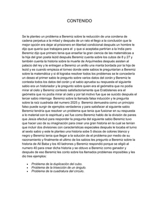 CONTENIDO


Se le planteo un problema a Beremiz sobre la reducción de una condena de
cadena perpetua a la mitad y después de un rato el llego a la conclusión que la
mejor opción era dejar al prisionero en libertad condicional después un hombre le
dijo que quería que trabajara para el y que si aceptaba partirían a la India pero
Beremiz dijo que primero tenia que enseñar la gran ciencia de las matemáticas a
la hija del gran poeta Iezid después Beremiz cuenta sobre los cubos de 8 y 27 y
también cuenta la historia sobre la muerte de Arquímedes después asisten al
palacio del rey y le entregan a Beremiz un anillo una manta bordada por la hija de
Iezid y es cuando empieza el torneo donde siete sabios le preguntarían a Beremiz
sobre la matemática y si él lograba resolver todos los problemas se le concedería
un deseo el primer sabio le pregunto sobre varios datos del corán y Beremiz le
contesta todos los datos del corán y el sabio aprueba su respuesta el siguiente
sabio era un historiador y le pregunto sobre quien era el geómetra que no podía
mirar al cielo y Beremiz contesto satisfactoriamente que Eratóstenes era el
geómetra que no podía mirar al cielo y por tal motivo fue que se suicido después el
tercer sabio interroga Beremiz sobre la llamada falsa inducción y le pregunta
sobre la raíz cuadrada del numero 2025 y Beremiz demuestra como un principio
falso puede surgir de ejemplos verdaderos y para satisfacer al siguiente sabio
Beremiz tendría que resolver un problema que tenia que fusionar en su respuesta
a lo material con lo espiritual y así fue como Beremiz hablo de la división de panes
que Jesús efectuó para responder la pregunta del siguiente sabio Beremiz tuvo
que hacer uso de su imaginación para crear una gran historia en la cual se tenían
que incluir dos divisiones con características especiales después le tocaba el turno
al sexto sabio y este le planteo una historia sobe 5 discos de colores blanco y
negro y Beremiz tenia que llegar a la solución de el problema por medio de su
razonamiento y finalmente el ultimo de los sabios les pregunto a Beremiz sobre la
historia de Ali Baba y los 40 ladrones y Beremiz respondió porque se eligió al
numero 40 para crear dicha historia y se obtuvo a Beremiz como ganador y
después de eso Beremiz les conto sobre los llamados problemas imposibles y les
dio tres ejemplos:

      Problema de la duplicación del cubo.
      Problema de la trisección de un ángulo.
      Problema de la cuadratura del círculo.
 
