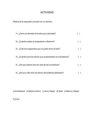 ACTIVIDAD


Relaciona la respuesta correcta con su reactivo:




   1) ¿Cómo se llamaba el hombre que calculaba?                        ( )



   2) ¿Cuántos sabios le preguntaron a Beremiz?                         ( )


   3) ¿Cuál era el geómetra que no podía mirar al cielo?                ( )



   4) ¿Cuántos eran los discos que se planteaban en el problema?        ( )



   5) ¿De que colores eran los ojos de las muchachas?                   ( )



   6) ¿De que color eran los discos del problema planteado?             ( )




a) Eratóstenes b) Beremiz Samir c) Azul y Negro d) Siete e) Blanco y Negro



f) Cinco
 