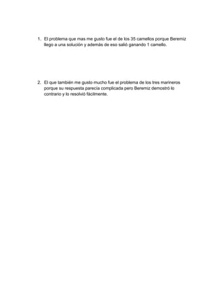 1. El problema que mas me gusto fue el de los 35 camellos porque Beremiz
   llego a una solución y además de eso salió ganando 1 camello.




2. El que también me gusto mucho fue el problema de los tres marineros
   porque su respuesta parecía complicada pero Beremiz demostró lo
   contrario y lo resolvió fácilmente.
 