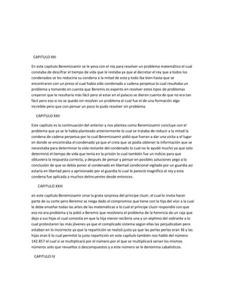 CAPITULO XXI

En este capítulo Beremizsamir se le yeva con el rey para resolver un problema matemático el cual
constaba de descifrar el tiempo de vida que le restaba ya que al decretar el rey que a todos los
condenados se les reduciría su condena a la mitad de esta y todo iba bien hasta que se
encontraron con un preso el cual había sido condenado a cadena perpetua lo cual resultaba un
problema y tomando en cuenta que Beremis es experto en resolver estos tipos de problemas
creyeron que le resultaría más fácil pero al estar en el palacio se dieron cuenta de que no era tan
fácil pero eso si no se quedo sin resolver un problema el cual fue el de una formación algo
increíble pero que con pensar un poco lo pudo resolver sin problema.

  CAPITULO XXII

Este capítulo es la continuación del anterior y nos plantea como Beremizsamir concluye con el
problema que ya se le había planteado anteriormente lo cual se trataba de reducir a la mitad la
condena de cadena perpetua por lo cual Beremizsamir pidió que fueran a dar una visita a el lugar
en donde se encontraba el condenado ya que el creía que se podía obtener la información que se
necesitaba para determinar la vida restante del condenado lo cual no le ayudó mucho ya que solo
determinó el tiempo de vida que tenía en la prisión lo cual también fue un indicio para que
obtuviera la respuesta correcta, y después de pensar y pensar en posibles soluciones yego a la
conclusión de que se debía poner al condenado en libertad condicional vigilado por un guardia asi
estaría en libertad pero a aprisionado por el guardia lo cual le pareció magnífico al rey y esta
condena fue aplicada a muchos delincuentes desde entonces.

    CAPITULO XXIII

en este capítulo Beremizsamir sirve la grata sorpresa del príncipe cluzir, el cual lo invita hacer
parte de su corte pero Beremiz se niega dado el compromiso que tiene con la hija del visir a la cual
le debe enseñar todas las artes de las matemáticas a lo cual el príncipe cluzir respondió con que
eso no era problema y la pidió a Beremiz que resolviera el problema de la herencia de un raja que
dejo a sus hijas el cual consistía en que la hija menor recibiría una y un séptimo del sobrante a lo
cual protestaron las más jóvenes ya que el complicado sistema según ellas las perjudicaban pero
estaban en lo incorrecto ya que la repartición se realizó justo ya que las perlas perlas eran 36 y las
hijas eran 6 lo cual permitió la justa repartición en este capítulo también nos habló del número
142.857 el cual si se multiplicará por el número por el que se multiplicará serian los mismos
números solo que revueltos o descompuestos y a este número se le denomina cabalisticos.

 CAPITULO IV
 