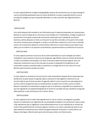 En este capítulo Beremiz le llega la desagradable sorpresa de encontrarse con un viejo enemigo el
cual se encontraba planeando cosas en contra de Beremiz a lo que un guardia fuerte el cual se
encargó de castigarlo ya que era grande admirador y no iba a permitir que algo perturbara a
Beremiz



CAPITULO XXV

Una noche después del ramadán se les informamos que el soberano preparaba una sorpresa para
Beremiz lo cual se trataba de un concurso el cual contaba con 7 matemáticos, al llegar al palacio se
encontraron con la grata sorpresa de encontrarse al príncipe cluzir rodeado de secretarios
doctores y demás después se résito una horacion la cual dio la entrada a el rey pero interrumpió
uno de los creyentes para entregarle un anillo y una alfombra a Beremiz lo cual se dio a entender
como si se le estuvieran dando los conocimientos a Beremiz lo cual era falso ya que sabia lo que
sabia y ya no le dieron ni le quitaron conocimientos y posteriormente se comenzaría el concurso.

   CAPITULO XXVI

En este capítulo comienza el concurso de los siete matemáticos el cual es dirigido por Ulema
mohadeb el cual comienza el concurso con preguntas algo difíciles como en número de letras de
un libro Los profetas mencionados y asi otras 3 más pero aparte tenia que exponer otras 10
relaciones numéricas lo cual no fue reto para el ya que lo respondió sin problemas lo cual
sorprendió a propios y extraños dada su exactitud y su margen de error casi nulo con lo cual
Beremiz paso la primera prueba con éxito.

   CAPITULO XXVII

En este capítulo se continúa el concurso de los siete matemáticos después de las respuestas que
dio Beremiz se pone de pie el segundo sabio y comienza el interrogatorio a Beremiz el cual
escucha todo lo que le tiene que decir el segundo sabio lo cual se resumió una sola pregunta la
cual era cuál era el geomatra que se suicidó porque no podía mirar al cielo y como era obvio
Beremiz respondió concretamente la pregunta que se le planteó y respondió fue erastótenes lo
que fue seguido de una pequeña biografía de el mismo lo cual dejó más que satisfecho al segundo
sabio posterior a esto continuaron con el tercer Ulema.

   CAPITULO XXVIII

en este capítulo el tercer sabio interroga Beremiz lo cual se resume a la pregunta es posible
extraer en matematica una regla falsa de una propiedad verdadera a lo cual beremiz cayó un poco
y dijo admitamos que un algebrista curioso desea determinar la raíz cuadrada de un número de
cuatro sifras posteriormente mencionó algunos números y las raíces cuadradas de estos lo cual
dejó satisfecho al astrónomo que realizó la pregunta después se levantó un cuarto Ulema y se
dispuso interrogar a Beremiz pero para esto tenía que contar una historia persa.
 