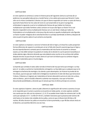 CAPITULO XXIX

en este capítulo se comienza a contar la historia persa del siguiente ulema la cual trata de un
poderoso rey que gobernaba persia y mandó llamar a tres sabios persa para que llenarán 3 salas
sólo con la mísera cantidad de 2 dinares a lo que el Ulema respondió con tomar un poco de heno y
quemarlo hasta llenar las tres salas de humo lo cual sorprendió al rey pero la preguntas
enfatizaban lo siguiente ¿cual es la multiplicación famosa de que hablan las historias
multiplicacion que todos hombres cultos conocen en la que sólo figura un factor? A lo cual
Beremiz respondió la única multiplicación famosa con un solo factor citada por todos los
historiadores es la multiplicación cristo jesus hijo de maría en aquella multiplicación solo figuraba
un factor el poder milagroso de la voluntad de dios lo cual dejó asombrado al Ulema y después de
esto se paró el quinto sabio el cual contaría una leyenda

    CAPITULO XXX

en este capítulo se empiezan a narrarar la historia de león el tigre y el chacal los cuales proponían
formas diferentes de separar la comida pero al ver el fallo del chacal lo asesinó igual que el tigre y
de esta leyenda Beremiz contexto pero la matemática del más fuerte el cociente es siempre
exacto y al más débil siempre le quedaría el residuo de la división lo cual le pareció maravilloso al
árabe además algo a Beremiz diciendo que esto debería estar escrito en los archivos del califato
después de esto se puso de pie el sexto ulema el cual narra la historia que no contiene ninguna
expresión matemática pero sí mucha lógica.

   CAPITULO XXXI

La leyenda que contaba el sexto sabio narraba la historia del rey que tenía que entregar a su hija
pero el no sabía a cual de los 3 pretendientes entregarle a su hija dado que a cualquiera que se le
entregará se hecharia de enemigos a los demás y para desempatar, les hicieron la prueba de los
tres discos, que era que por medio de la inteligencia recubrieron el color del disco que tenia (eran
5 discos, 3 blancos y 2 negros), por matemática el tercero descubrió cual era el color de su disco,
este era blanco , pero le tocaba a Beremíz sustentar esa respuesta, cosa que la hizo bien
descartando posibilidades y diciendo que el calculo que hizo el último príncipe era correcto.

                                            CAPITULO XXXII

En este capitulo el séptimo ulema le pide a Beremiz la significación del numero cuarenta a lo que
se le responde que el numero cuarenta se encuentra en todas partes en este capitulo, también
nos cuenta que tan sólo con los números 1, 3, 9, 27 se pueden tener todos los números del 1 al 40,
como por ejemplo: 6= 9 - 3 ó 40=27++9+3+1, también menciono que la presencia del número 40
está hasta en los textos más notables de los judíos, como en que el diluvio duró 40 días y 40
noches; 40 años duraron los judíos en encontrar la tierra prometida, o que 40 días estuvo Jesús en
el desierto y así asombra Beremiz una vez mas.

                                           CAPITULO XXXIII
 