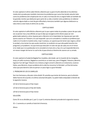 En este capitulo el ultimo sabio felicito a Beremiz por su gran triunfo obtenido en los distintos
niveles de la prueba pero también menciono los problemas que nunca han tenido solución tales
como los problemas de la duplicación de un cubo o la trisección de un angulo hablo asi también de
las grandes mentes que dedicaron gran parte de su vida a resolver estos problemas sin obtener
solución alguna dado su nivel de gran dificultad y menciono también que algunos dedicaron su
vida entera a esto hasta el ultimo de sus días.

                                             CAPITULO XXXIV

En este capitulo el califa felicita a Beremiz por lo que supero todas los pruebas a pesar de que cada
vez se ponían mas y mas difíciles asi que le dijo que escogiera entre dinero joyas ser visir
gobernador palacios y otras riquezas pero a Beremiz no le importaban las riquezas por que solo
quería casarse con Telassim a lo cual respondió que se lo concedería si resolvía un problema que
nadie en el mundo lo resolvió antes, trajo 5 esclavas, se suponía que do tenían ojos negros y dirían
la verdad, y tres tenían los ojos azules mentirían, la condición era que sólo podía hacerles tres
preguntas y el problema era que tenía que descubrir el color de ojos de cada una sin el menor
error dado que si se quiebocaba no le concedería la mano de su hija a lo cual respondió Beremis
sin menor margen de herror lo cual le dio el pase directo al destino de casarse con su amada

                                             CAPITULO XXXV

En este capitulo la Ciudad de Bagdad fue invadida y derrotada por la invasión de los mongoles,
Iezip y el califa murieron, Bagdad se convirtió en un total caos, pero El Bagdalí, Telassim y Beremís
lograron huir del lugar Telassim era cristiana y logró convertí a Beremís al cristianismo, tuvieron
hijitos, para Beremís, el gran problema de la vida fue encontrar la felicidad y al final de tantos
retos que para beremis solo era pensar un poco logro su gran felisidad

1. PROBLEMA DE LOS 35 CAMELLOS

Son tres hermanos y discuten cómo dividir 35 camellos que tenían de herencia, pero la división
debía hacerse de acuerdo a la última voluntad del padre. Su padre había estipulado la división de
la siguiente manera:

1/2 de la herencia para el hijo mayor.

1/3 de la herencia para el hijo del medio.

1/9 de la herencia para el hijo menor.

SOLUCIÓN:

Como 35 no es divisible por 2, por 3, ni por 9, entonces Beremíz procede de la siguiente manera:

35 + 1 aumenta un camello al total de la herencia.

Ahora:
 