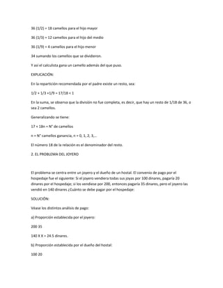 36 (1/2) = 18 camellos para el hijo mayor

36 (1/3) = 12 camellos para el hijo del medio

36 (1/9) = 4 camellos para el hijo menor

34 sumando los camellos que se dividieron.

Y así el calculista gana un camello además del que puso.

EXPLICACIÓN:

En la repartición recomendada por el padre existe un resto, sea:

1/2 + 1/3 +1/9 = 17/18 < 1

En la suma, se observa que la división no fue completa, es decir, que hay un resto de 1/18 de 36, o
sea 2 camellos.

Generalizando se tiene:

17 + 18n = N° de camellos

n = N° camellos ganancia, n = 0, 1, 2, 3,…

El número 18 de la relación es el denominador del resto.

2. EL PROBLEMA DEL JOYERO



El problema se centra entre un joyero y el dueño de un hostal. El convenio de pago por el
hospedaje fue el siguiente: Si el joyero vendiera todas sus joyas por 100 dinares, pagaría 20
dinares por el hospedaje; si los vendiese por 200, entonces pagaría 35 dinares, pero el joyero las
vendió en 140 dinares ¿Cuánto se debe pagar por el hospedaje:

SOLUCIÓN:

Véase los distintos análisis de pago:

a) Proporción establecida por el joyero:

200 35

140 X X = 24.5 dinares.

b) Proporción establecida por el dueño del hostal:

100 20
 