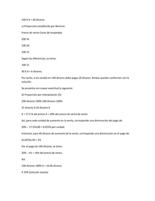 140 X X = 28 dinares.

c) Proporción establecida por Beremíz:

Precio de venta Costo de hospedaje

200 35

100 20

100 15

Según las diferencias, se toma:

100 15

40 X X = 6 dinares.

Por tanto, si los vendió en 140 dinares debe pagar 26 dinares. Ambos quedan conformes con la
solución.

Se presenta con mayor exactitud la siguiente:

d) Proporción por interpolación (3):

200 dinares 100% 100 dinares 100%

35 dinares X 20 dinares X

X = 17.5 % del precio X = 20% del precio de venta de venta

Así, para cada unidad de aumento en la venta, corresponde una disminución del pago de:

20% − 17.5%100 = 0.025% por unidad.

Entonces, para 40 dinares de aumento de la venta, corresponde una disminución en el pago de:

(0.025%) 40 = 1%

Por el pago de 140 dinares, se tiene:

20% - 1% = 19% del precio de venta.

Así:

140 dinares 100% X = 26.66 dinares

X 19% (solución exacta)
 