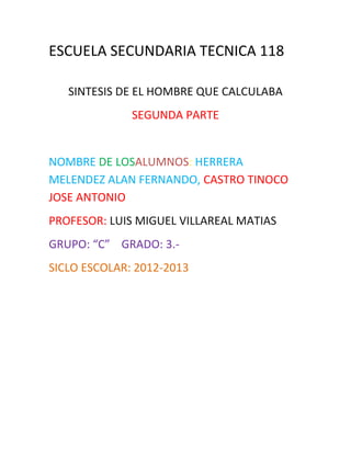 ESCUELA SECUNDARIA TECNICA 118

   SINTESIS DE EL HOMBRE QUE CALCULABA
              SEGUNDA PARTE


NOMBRE DE LOSALUMNOS: HERRERA
MELENDEZ ALAN FERNANDO, CASTRO TINOCO
JOSE ANTONIO
PROFESOR: LUIS MIGUEL VILLAREAL MATIAS
GRUPO: “C” GRADO: 3.-
SICLO ESCOLAR: 2012-2013
 