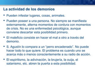 La actividad de los demonios
 Pueden infestar lugares, cosas, animales.
 Pueden poseer a una persona. No siempre se manifiesta
externamente, alterna momentos de cordura con momentos
de crisis. No es una enfermedad psicológica, aunque
conviene descartar esta posibilidad primero.
 El maleficio consiste en hacer el mal a otro a través del
demonio.
 S. Agustín lo compara a un “perro encadenado”. No puede
hacer todo lo que quiere. El problema es cuando uno se
acerca más o menos conscientemente a su radio de acción.
 El espiritismo, la adivinación, la brujería, la ouija, el
satanismo, etc. abren la puerta a esta posibilidad.
 