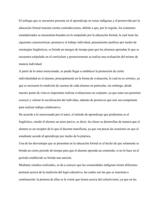 El enfoque que se encuentra presente en el aprendizaje en zonas indígenas y el promovido por la
educación formal muestra ciertas contradicciones, debido a que, por lo regular, los exámenes
estandarizados se encuentran basados en lo estipulado por la educación formal, la cual tiene las
siguientes características: promueve el trabajo individual, pensamiento analítico por medio de
estrategias lingüísticas, se brinda un margen de tiempo para que los alumnos aprendan lo que se
encuentra estipulado en el currículum y posteriormente se realiza una evaluación del mismo de
manera individual.
A partir de lo antes mencionado, se puede llegar a establecer la promoción de cierta
individualidad en el alumno, principalmente en la forma de evaluación, lo cual no es erróneo, ya
que es necesario la rendición de cuentas de cada alumno en particular, sin embargo, desde
nuestro punto de vista es importante realizar evaluaciones en conjunto, ya que estas nos permiten
conocer y valorar la socialización del individuo, además de promover que este sea competente
para realizar trabajo colaborativo.
De acuerdo a lo mencionado por el autor, el método de aprendizaje que predomina es el
lingüístico, siendo el alumno un actor pasivo, es decir, las clases se desarrollan de manera que el
alumno es un receptor de lo que el docente manifiesta, ya que son pocas las ocasiones en que el
estudiante accede al aprendizaje por medio de la práctica.
Una de las desventajas que se presentan en la educación formal es el hecho de que solamente se
brinda un cierto periodo de tiempo para que el alumno aprenda un contenido, si no lo hace en el
periodo establecido se brinda una sanción.
Mediante estudios realizados, se da a conocer que las comunidades indígenas tienen diferentes
posturas acerca de la medición del logro educativo, las cuales son las que se muestran a
continuación: la primera de ellas es la visión que tienen acerca del colectivismo, ya que en las
 