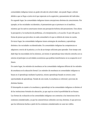 comunidades indígenas tienen un grado elevado de colectividad, esto puede llegar a afectar
debido a que se llega a cierto nivel que repercute en la cognición y pensamiento del individuo.
En segundo lugar, las comunidades indígenas tienen concepciones distintas de conocimiento. Por
ejemplo, en las sociedades occidentales, el pensamiento que se promueve es el analítico,
mientras que los nativos americanos tienen una percepción holística del pensamiento. Esto afecta
la percepción y la resolución de problemas, a la interpretación y a la acción. Es por ello que la
forma de pensar que prevalece en cada comunidad es la que se debería de tomar en cuenta.
En tercer lugar, las comunidades indígenas tienen estrategias de enseñanza y aprendizaje
distintas a las sociedades occidentalizadas. En comunidades indígenas las competencias se
adquieren a través de la práctica y se les da un tiempo suficiente para aprender. Este tiempo está
dado bajo las necesidades de los alumnos, así mismo el aprendizaje tiene relación estrecha con su
entorno al participar en actividades económicas que podrían transformarse en su ocupación en el
futuro.
En cuarto lugar, los métodos de enseñanza en las comunidades indígenas difieren de los métodos
de enseñanza en la educación formal. Los métodos de enseñanza en comunidades indígenas se
basan en el aprendizaje mediante la práctica, mismo aprendizaje basado en errores como
oportunidades de aprendizaje. Siendo de este modo, la enseñanza es informal y proviene de
distintas fuentes.
El desempeño en cuanto a la enseñanza y aprendizaje en las comunidades indígenas es distinto al
de las instituciones formales de educación, ya que aquí no existe la posibilidad de un fracaso.
Las formas de evaluación en las comunidades indígenas son contrarias a las intenciones de los
exámenes estandarizados, ya que las características culturales son muy distintas, lo que provoca
que las inferencias hechas a partir de los exámenes estandarizados no sean tan viables.
 