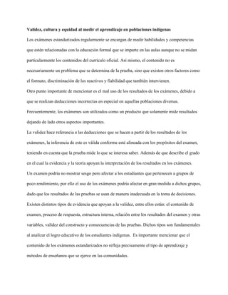 Validez, cultura y equidad al medir el aprendizaje en poblaciones indígenas
Los exámenes estandarizados regularmente se encargan de medir habilidades y competencias
que estén relacionadas con la educación formal que se imparte en las aulas aunque no se midan
particularmente los contenidos del currículo oficial. Así mismo, el contenido no es
necesariamente un problema que se determina de la prueba, sino que existen otros factores como
el formato, discriminación de los reactivos y fiabilidad que también intervienen.
Otro punto importante de mencionar es el mal uso de los resultados de los exámenes, debido a
que se realizan deducciones incorrectas en especial en aquellas poblaciones diversas.
Frecuentemente, los exámenes son utilizados como un producto que solamente mide resultados
dejando de lado otros aspectos importantes.
La validez hace referencia a las deducciones que se hacen a partir de los resultados de los
exámenes, la inferencia de este es válida conforme esté alineada con los propósitos del examen,
teniendo en cuenta que la prueba mide lo que se interesa saber. Además de que describe el grado
en el cual la evidencia y la teoría apoyan la interpretación de los resultados en los exámenes.
Un examen podría no mostrar sesgo pero afectar a los estudiantes que pertenecen a grupos de
poco rendimiento, por ello el uso de los exámenes podría afectar en gran medida a dichos grupos,
dado que los resultados de las pruebas se usan de manera inadecuada en la toma de decisiones.
Existen distintos tipos de evidencia que apoyan a la validez, entre ellos están: el contenido de
examen, proceso de respuesta, estructura interna, relación entre los resultados del examen y otras
variables, validez del constructo y consecuencias de las pruebas. Dichos tipos son fundamentales
al analizar el logro educativo de los estudiantes indígenas. Es importante mencionar que el
contenido de los exámenes estandarizados no refleja precisamente el tipo de aprendizaje y
métodos de enseñanza que se ejerce en las comunidades.
 