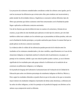 Los proyectos de exámenes estandarizados consideran a todas las culturas como iguales, por lo
cual no reconocen las diferencias que existen entre ellas; para erradicar este inconveniente y
poder atender las diversidades étnicas y lingüísticas es necesario realizar diferentes tipos de
filtros que permitan que dichos exámenes estén bien estructurados con la finalidad de poder
llegar a aplicarlos en diferentes contextos nacionales.
Uno de los factores que más de deben de tener en cuenta es la estructura y formato de un
examen, ya que debe de estar diseñado para aplicarse en todo tipo de contexto, por otro lado
también se debe tener cuidado con los estímulos que se presentaban en dichas pruebas, todo esto
con la finalidad de diseñar prototipos y así poder analizarlos para formar el examen final que se
pueda aplicar en diversos contextos nacionales.
La evidencia sobre la validez de las inferencias pueden provenir de la relación entre los
resultados en los exámenes estandarizados y de otras variables, específicamente en el caso de las
situaciones indígenas es importante analizar la relación entre la pertenencia a un grupo y el
puntaje en los exámenes, debido a que esta relación podría ayudar a aclarar, ya sea el distinto
significado de los resultados para cada grupo cultural o la diferencia en la medición de un
constructo en poblaciones indígenas y no indígenas.
En la prueba de lenguaje del Laboratorio Latinoamericano de Evaluación de la Calidad de la
Educación para aulas con distintos porcentajes de estudiantes indígenas en Bolivia, México y
Perú, según los resultados obtenidos se puede observar que en las aulas en las que se encuentra
mayor número de estudiantes indígenas el promedio de dichas aulas disminuye, a diferencia de
las aulas sin niños indígenas, es decir los puntajes en la prueba de lenguaje son distintos en los
salones cuya composición racial es diferente.
 