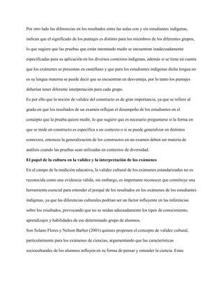 Por otro lado las diferencias en los resultados entre las aulas con y sin estudiantes indígenas,
indican que el significado de los puntajes es distinto para los miembros de los diferentes grupos,
lo que sugiere que las pruebas que están intentando medir se encuentran inadecuadamente
especificadas para su aplicación en los diversos contextos indígenas, además si se tiene en cuenta
que los exámenes se presentan en castellano y que para los estudiantes indígenas dicha lengua no
es su lengua materna se puede decir que se encuentran en desventaja, por lo tanto los puntajes
deberían tener diferente interpretación para cada grupo.
Es por ello que la noción de validez del constructo es de gran importancia, ya que se refiere al
grado en que los resultados de un examen reflejan el desempeño de los estudiantes en el
concepto que la prueba quiere medir, lo que sugiere que es necesario preguntarse si la forma en
que se mide en constructo es específica a un contexto o si se puede generalizar en distintos
contextos, entonces la generalización de los constructos en un examen deben ser materia de
análisis cuando las pruebas sean utilizadas en contextos de diversidad.
El papel de la cultura en la validez y la interpretación de los exámenes
En el campo de la medición educativa, la validez cultural de los exámenes estandarizados no es
reconocida como una evidencia válida, sin embargo, es importante reconocer que constituye una
herramienta esencial para entender el porqué de los resultados en los exámenes de los estudiantes
indígenas, ya que las diferencias culturales podrían ser un factor influyente en las inferencias
sobre los resultados, provocando que no se midan adecuadamente los tipos de conocimiento,
aprendizajes y habilidades de ese determinado grupo de alumnos.
Son Solano Flores y Nelson Barber (2001) quienes proponen el concepto de validez cultural,
particularmente para los exámenes de ciencias, argumentando que las características
socioculturales de los alumnos influyen en su forma de pensar y entender la ciencia. Estas
 