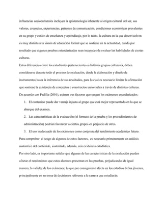 influencias socioculturales incluyen la epistemología inherente al origen cultural del ser, sus
valores, creencias, experiencias, patrones de comunicación, condiciones económicas prevalentes
en su grupo y estilos de enseñanza y aprendizaje, por lo tanto, la cultura en la que desenvuelven
es muy distinta a la visión de educación formal que se sostiene en la actualidad, dando por
resultado que algunas pruebas estandarizadas sean incapaces de evaluar las habilidades de ciertas
culturas.
Estas diferencias entre los estudiantes pertenecientes a distintos grupos culturales, deben
considerarse durante todo el proceso de evaluación, desde la elaboración y diseño de
instrumentos hasta la inferencia de sus resultados, para lo cual es necesario limitar la afirmación
que sostiene la existencia de conceptos o constructos universales a través de distintas culturas.
De acuerdo con Padilla (2001), existen tres factores que sesgan los exámenes estandarizados:
1. El contenido puede dar ventaja injusta al grupo que está mejor representado en lo que se
abarque del examen.
2. Las características de la evaluación (el formato de la prueba y los procedimientos de
administración) podrían favorecer a ciertos grupos en perjuicio de otros.
3. El uso inadecuado de los exámenes como conjetura del rendimiento académico futuro.
Para comprobar el sesgo de algunos de estos factores, es necesario primeramente un análisis
sustantivo del contenido, sustentado, además, con evidencia estadística.
Por otro lado, es importante señalar que algunas de las características de la evaluación pueden
afectar el rendimiento que estos alumnos presentan en las pruebas, perjudicando, de igual
manera, la validez de los exámenes; lo que por consiguiente afecta en los estudios de los jóvenes,
principalmente en su toma de decisiones referente a la carrera que estudiarán.
 