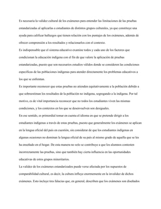 Es necesaria la validez cultural de los exámenes para entender las limitaciones de las pruebas
estandarizadas al aplicarlas a estudiantes de distintos grupos culturales, ya que constituye una
ayuda para calificar hallazgos que tienen relación con los puntajes de los exámenes, además de
ofrecer comprensión a los resultados y relacionarlos con el contexto.
Es indispensable que el sistema educativo examine todos y cada uno de los factores que
condicionan la educación indígena con el fin de que valore la aplicación de pruebas
estandarizadas, puesto que son necesarios estudios válidos donde se consideren las condiciones
específicas de las poblaciones indígenas para atender directamente los problemas educativos a
los que se enfrentan.
Es importante reconocer que estas pruebas no atienden equitativamente a la población debido a
que sobreestiman los resultados de la población no indígena, segregando a la indígena. Por tal
motivo, es de vital importancia reconocer que no todos los estudiantes viven las mismas
condiciones, y los contextos en los que se desenvuelven son desiguales.
En ese sentido, es primordial tomar en cuenta el idioma en que se pretende dirigir a los
estudiantes indígenas a través de estas pruebas, puesto que generalmente los exámenes se aplican
en la lengua oficial del país en cuestión, sin considerar de que los estudiantes indígenas en
algunas ocasiones no dominan la lengua oficial de su país al mismo grado de aquella que se les
ha enseñado en el hogar. De esta manera no solo se contribuye a que los alumnos contesten
incorrectamente las pruebas, sino que también hay cierta influencia en las oportunidades
educativas de estos grupos minoritarios.
La validez de los exámenes estandarizados puede verse afectada por los supuestos de
comparabilidad cultural, es decir, la cultura influye enormemente en la invalidez de dichos
exámenes. Esto incluye tres falacias que, en general, describen que los exámenes son diseñados
 