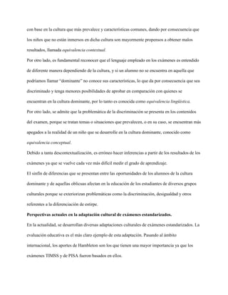 con base en la cultura que más prevalece y características comunes, dando por consecuencia que
los niños que no están inmersos en dicha cultura son mayormente propensos a obtener malos
resultados, llamada equivalencia contextual.
Por otro lado, es fundamental reconocer que el lenguaje empleado en los exámenes es entendido
de diferente manera dependiendo de la cultura, y si un alumno no se encuentra en aquella que
podríamos llamar “dominante” no conoce sus características, lo que da por consecuencia que sea
discriminado y tenga menores posibilidades de aprobar en comparación con quienes se
encuentran en la cultura dominante, por lo tanto es conocida como equivalencia lingüística.
Por otro lado, se admite que la problemática de la discriminación se presenta en los contenidos
del examen, porque se tratan temas o situaciones que prevalecen, o en su caso, se encuentran más
apegados a la realidad de un niño que se desarrolle en la cultura dominante, conocido como
equivalencia conceptual.
Debido a tanta descontextualización, es erróneo hacer inferencias a partir de los resultados de los
exámenes ya que se vuelve cada vez más difícil medir el grado de aprendizaje.
El sinfín de diferencias que se presentan entre las oportunidades de los alumnos de la cultura
dominante y de aquellas oblicuas afectan en la educación de los estudiantes de diversos grupos
culturales porque se exteriorizan problemáticas como la discriminación, desigualdad y otros
referentes a la diferenciación de estirpe.
Perspectivas actuales en la adaptación cultural de exámenes estandarizados.
En la actualidad, se desarrollan diversas adaptaciones culturales de exámenes estandarizados. La
evaluación educativa es el más claro ejemplo de esta adaptación. Pasando al ámbito
internacional, los aportes de Hambleton son los que tienen una mayor importancia ya que los
exámenes TIMSS y de PISA fueron basados en ellos.
 