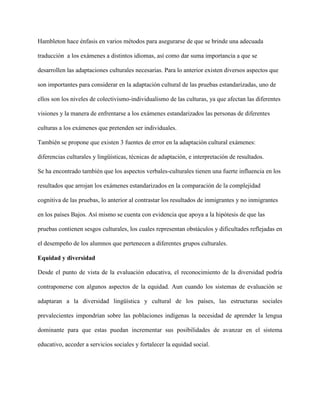 Hambleton hace énfasis en varios métodos para asegurarse de que se brinde una adecuada
traducción a los exámenes a distintos idiomas, así como dar suma importancia a que se
desarrollen las adaptaciones culturales necesarias. Para lo anterior existen diversos aspectos que
son importantes para considerar en la adaptación cultural de las pruebas estandarizadas, uno de
ellos son los niveles de colectivismo-individualismo de las culturas, ya que afectan las diferentes
visiones y la manera de enfrentarse a los exámenes estandarizados las personas de diferentes
culturas a los exámenes que pretenden ser individuales.
También se propone que existen 3 fuentes de error en la adaptación cultural exámenes:
diferencias culturales y lingüísticas, técnicas de adaptación, e interpretación de resultados.
Se ha encontrado también que los aspectos verbales-culturales tienen una fuerte influencia en los
resultados que arrojan los exámenes estandarizados en la comparación de la complejidad
cognitiva de las pruebas, lo anterior al contrastar los resultados de inmigrantes y no inmigrantes
en los países Bajos. Así mismo se cuenta con evidencia que apoya a la hipótesis de que las
pruebas contienen sesgos culturales, los cuales representan obstáculos y dificultades reflejadas en
el desempeño de los alumnos que pertenecen a diferentes grupos culturales.
Equidad y diversidad
Desde el punto de vista de la evaluación educativa, el reconocimiento de la diversidad podría
contraponerse con algunos aspectos de la equidad. Aun cuando los sistemas de evaluación se
adaptaran a la diversidad lingüística y cultural de los países, las estructuras sociales
prevalecientes impondrían sobre las poblaciones indígenas la necesidad de aprender la lengua
dominante para que estas puedan incrementar sus posibilidades de avanzar en el sistema
educativo, acceder a servicios sociales y fortalecer la equidad social.
 