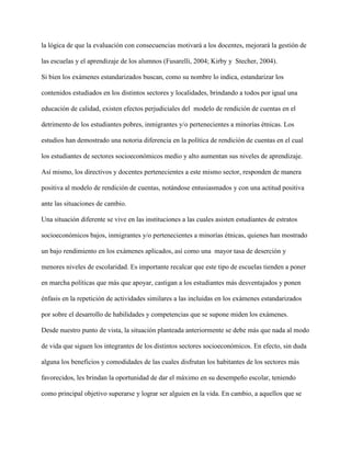 la lógica de que la evaluación con consecuencias motivará a los docentes, mejorará la gestión de
las escuelas y el aprendizaje de los alumnos (Fusarelli, 2004; Kirby y Stecher, 2004).
Si bien los exámenes estandarizados buscan, como su nombre lo indica, estandarizar los
contenidos estudiados en los distintos sectores y localidades, brindando a todos por igual una
educación de calidad, existen efectos perjudiciales del modelo de rendición de cuentas en el
detrimento de los estudiantes pobres, inmigrantes y/o pertenecientes a minorías étnicas. Los
estudios han demostrado una notoria diferencia en la política de rendición de cuentas en el cual
los estudiantes de sectores socioeconómicos medio y alto aumentan sus niveles de aprendizaje.
Así mismo, los directivos y docentes pertenecientes a este mismo sector, responden de manera
positiva al modelo de rendición de cuentas, notándose entusiasmados y con una actitud positiva
ante las situaciones de cambio.
Una situación diferente se vive en las instituciones a las cuales asisten estudiantes de estratos
socioeconómicos bajos, inmigrantes y/o pertenecientes a minorías étnicas, quienes han mostrado
un bajo rendimiento en los exámenes aplicados, así como una mayor tasa de deserción y
menores niveles de escolaridad. Es importante recalcar que este tipo de escuelas tienden a poner
en marcha políticas que más que apoyar, castigan a los estudiantes más desventajados y ponen
énfasis en la repetición de actividades similares a las incluidas en los exámenes estandarizados
por sobre el desarrollo de habilidades y competencias que se supone miden los exámenes.
Desde nuestro punto de vista, la situación planteada anteriormente se debe más que nada al modo
de vida que siguen los integrantes de los distintos sectores socioeconómicos. En efecto, sin duda
alguna los beneficios y comodidades de las cuales disfrutan los habitantes de los sectores más
favorecidos, les brindan la oportunidad de dar el máximo en su desempeño escolar, teniendo
como principal objetivo superarse y lograr ser alguien en la vida. En cambio, a aquellos que se
 