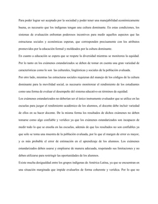 Para poder lograr ser aceptado por la sociedad y poder tener una manejabilidad económicamente
buena, es necesario que los indígenas tengan una cultura dominante. En estas condiciones, los
sistemas de evaluación enfrentan poderosos incentivos para medir aquellos aspectos que las
estructuras sociales y económicas esperan, que corresponden precisamente con los atributos
promovidos por la educación formal y moldeados por la cultura dominante.
En cuanto a educación se espera que se respete la diversidad mientras se monitorea la equidad.
Por lo tanto en los exámenes estandarizados se deben de tomar en cuenta una gran variedad de
características como lo son las culturales, lingüísticas y sociales de la población evaluada.
Por otro lado, mientras las estructuras sociales requieran del manejo de los códigos de la cultura
dominante para la movilidad social, es necesario monitorear el rendimiento de los estudiantes
como una forma de evaluar el desempeño del sistema educativo en términos de equidad.
Los exámenes estandarizados no deberían ser el único instrumento evaluador que se utilice en las
escuelas para juzgar el rendimiento académico de los alumnos, el docente debe incluir variedad
de ellos en su hacer docente. De la misma forma los resultados de dichos exámenes no deben
tomarse como algo confiable y verídico ya que los exámenes estandarizados son incapaces de
medir todo lo que se enseña en las escuelas, además de que los resultados no son confiables ya
que solo se toma una muestra de la población evaluada, por lo que el margen de error es mayor,
y es más probable el error de estimación en el aprendizaje de los alumnos. Los exámenes
estandarizados deben usarse y emplearse de manera adecuada, respetando sus limitaciones y no
deben utilizarse para restringir las oportunidades de los alumnos.
Existe mucha desigualdad entre los grupos indígenas de América Latina, ya que se encuentran en
una situación marginada que impide evaluarlos de forma coherente y verídica. Por lo que no
 