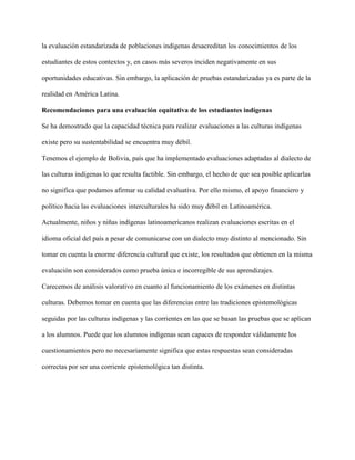 la evaluación estandarizada de poblaciones indígenas desacreditan los conocimientos de los
estudiantes de estos contextos y, en casos más severos inciden negativamente en sus
oportunidades educativas. Sin embargo, la aplicación de pruebas estandarizadas ya es parte de la
realidad en América Latina.
Recomendaciones para una evaluación equitativa de los estudiantes indígenas
Se ha demostrado que la capacidad técnica para realizar evaluaciones a las culturas indígenas
existe pero su sustentabilidad se encuentra muy débil.
Tenemos el ejemplo de Bolivia, país que ha implementado evaluaciones adaptadas al dialecto de
las culturas indígenas lo que resulta factible. Sin embargo, el hecho de que sea posible aplicarlas
no significa que podamos afirmar su calidad evaluativa. Por ello mismo, el apoyo financiero y
político hacia las evaluaciones interculturales ha sido muy débil en Latinoamérica.
Actualmente, niños y niñas indígenas latinoamericanos realizan evaluaciones escritas en el
idioma oficial del país a pesar de comunicarse con un dialecto muy distinto al mencionado. Sin
tomar en cuenta la enorme diferencia cultural que existe, los resultados que obtienen en la misma
evaluación son considerados como prueba única e incorregible de sus aprendizajes.
Carecemos de análisis valorativo en cuanto al funcionamiento de los exámenes en distintas
culturas. Debemos tomar en cuenta que las diferencias entre las tradiciones epistemológicas
seguidas por las culturas indígenas y las corrientes en las que se basan las pruebas que se aplican
a los alumnos. Puede que los alumnos indígenas sean capaces de responder válidamente los
cuestionamientos pero no necesariamente significa que estas respuestas sean consideradas
correctas por ser una corriente epistemológica tan distinta.
 