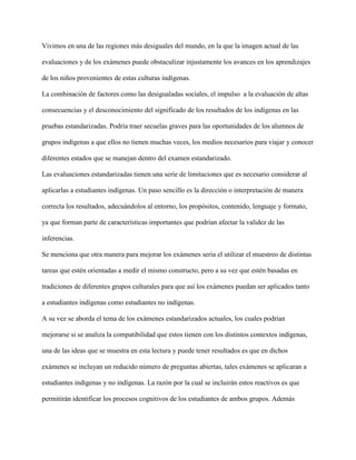 Vivimos en una de las regiones más desiguales del mundo, en la que la imagen actual de las
evaluaciones y de los exámenes puede obstaculizar injustamente los avances en los aprendizajes
de los niños provenientes de estas culturas indígenas.
La combinación de factores como las desigualadas sociales, el impulso a la evaluación de altas
consecuencias y el desconocimiento del significado de los resultados de los indígenas en las
pruebas estandarizadas. Podría traer secuelas graves para las oportunidades de los alumnos de
grupos indígenas a que ellos no tienen muchas veces, los medios necesarios para viajar y conocer
diferentes estados que se manejan dentro del examen estandarizado.
Las evaluaciones estandarizadas tienen una serie de limitaciones que es necesario considerar al
aplicarlas a estudiantes indígenas. Un paso sencillo es la dirección o interpretación de manera
correcta los resultados, adecuándolos al entorno, los propósitos, contenido, lenguaje y formato,
ya que forman parte de características importantes que podrían afectar la validez de las
inferencias.
Se menciona que otra manera para mejorar los exámenes seria el utilizar el muestreo de distintas
tareas que estén orientadas a medir el mismo constructo, pero a su vez que estén basadas en
tradiciones de diferentes grupos culturales para que así los exámenes puedan ser aplicados tanto
a estudiantes indígenas como estudiantes no indígenas.
A su vez se aborda el tema de los exámenes estandarizados actuales, los cuales podrían
mejorarse si se analiza la compatibilidad que estos tienen con los distintos contextos indígenas,
una de las ideas que se muestra en esta lectura y puede tener resultados es que en dichos
exámenes se incluyan un reducido número de preguntas abiertas, tales exámenes se aplicaran a
estudiantes indígenas y no indígenas. La razón por la cual se incluirán estos reactivos es que
permitirán identificar los procesos cognitivos de los estudiantes de ambos grupos. Además
 